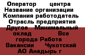 Оператор call-центра › Название организации ­ Компания-работодатель › Отрасль предприятия ­ Другое › Минимальный оклад ­ 25 000 - Все города Работа » Вакансии   . Чукотский АО,Анадырь г.